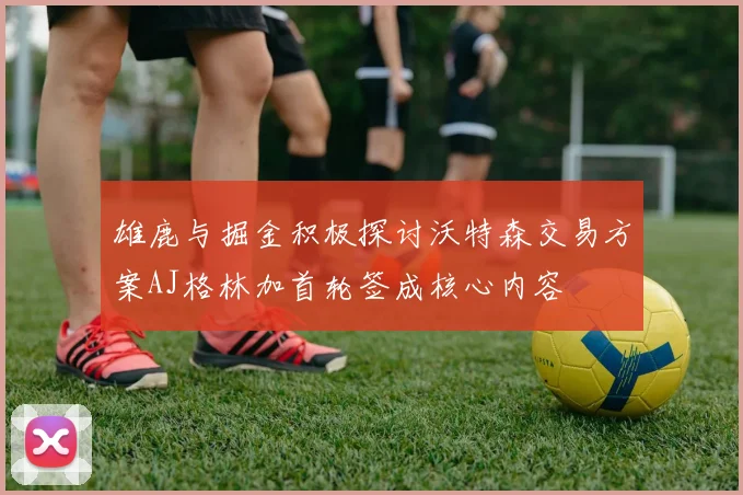 雄鹿与掘金积极探讨沃特森交易方案AJ格林加首轮签成核心内容